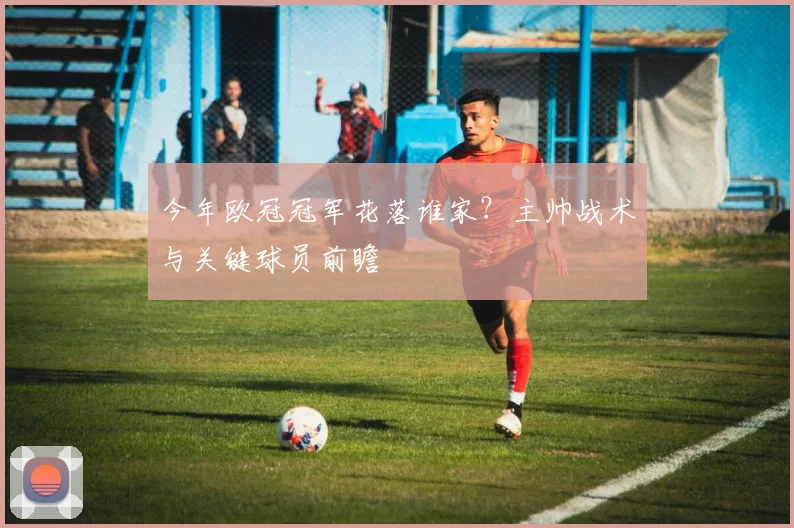 今年欧冠冠军花落谁家？主帅战术与关键球员前瞻