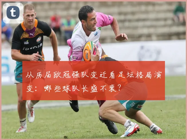 从历届欧冠强队变迁看足坛格局演变：哪些球队长盛不衰？