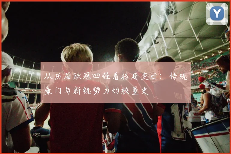 从历届欧冠四强看格局变迁：传统豪门与新锐势力的较量史