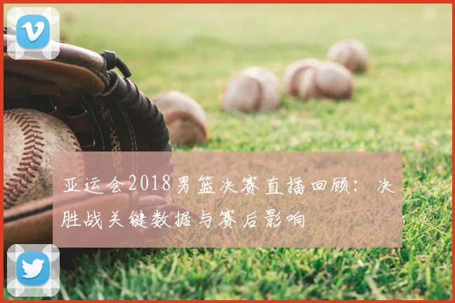 亚运会2018男篮决赛直播回顾：决胜战关键数据与赛后影响