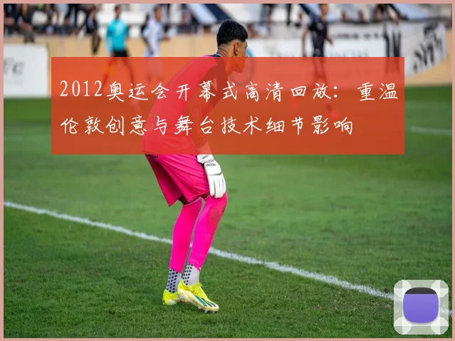 2012奥运会开幕式高清回放：重温伦敦创意与舞台技术细节影响