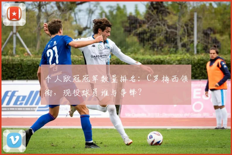 个人欧冠冠军数量排名：C罗梅西领衔，现役球员谁与争锋？