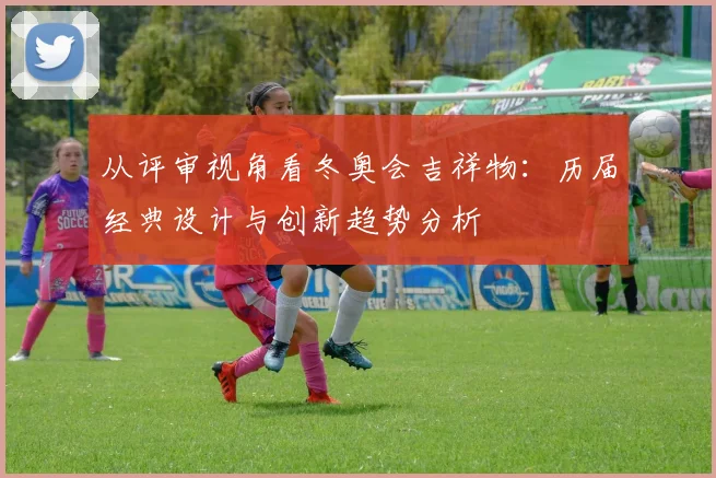 从评审视角看冬奥会吉祥物：历届经典设计与创新趋势分析