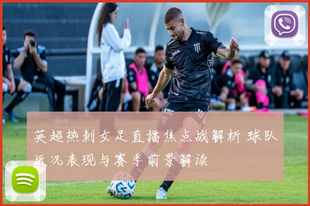 英超热刺女足直播焦点战解析 球队近况表现与赛季前景解读
