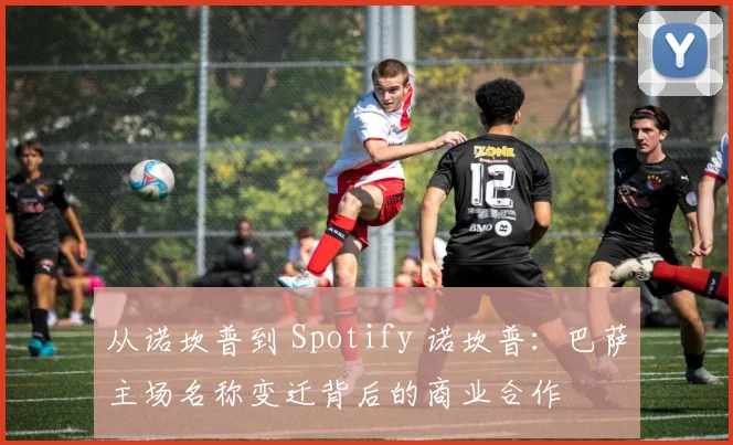 从诺坎普到 Spotify 诺坎普：巴萨主场名称变迁背后的商业合作
