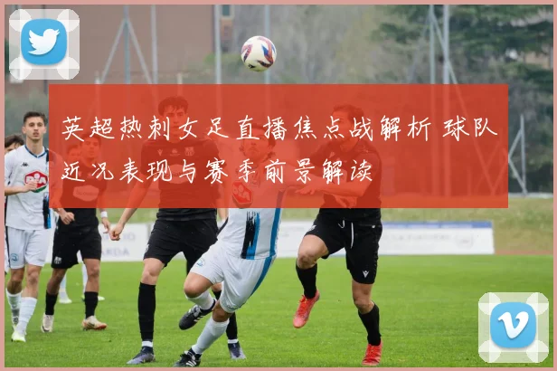 英超热刺女足直播焦点战解析 球队近况表现与赛季前景解读
